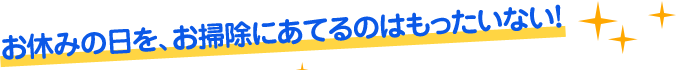 お休みの日を、お掃除にあてるのはもったいない！